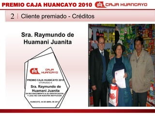 PREMIO CAJA HUANCAYO 2010Cliente premiado - Crditos2Sra. Raymundo de HuamaniJuanitaPREMIO CAJA HUANCAYO 2010OTORGADO ASra. Raymundo de HuamaniJuanitaEN RECONOCIMIENTO A SU IDENTIFICACION Y LEALTAD CON NUESTRA INSTITUCIONHUANCAYO, 04 DE ABRIL DE 2011