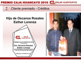 PREMIO CAJA HUANCAYO 2010Cliente premiado - Crditos2Hijo de OscanoaRosales Esther LorenzaPREMIO CAJA HUANCAYO 2010OTORGADO ASra. OscanoaRosales Esther LorenzaEN RECONOCIMIENTO A SU IDENTIFICACION Y LEALTAD CON NUESTRA INSTITUCIONHUANCAYO, 04 DE ABRIL DE 2011