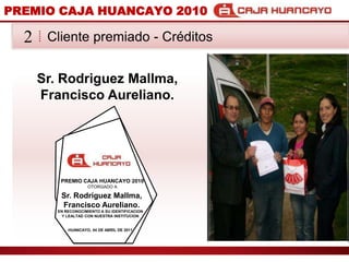 PREMIO CAJA HUANCAYO 2010Cliente premiado - Crditos2Sr. Rodriguez Mallma, Francisco Aureliano.PREMIO CAJA HUANCAYO 2010OTORGADO ASr. Rodriguez Mallma, Francisco Aureliano.EN RECONOCIMIENTO A SU IDENTIFICACION Y LEALTAD CON NUESTRA INSTITUCIONHUANCAYO, 04 DE ABRIL DE 2011