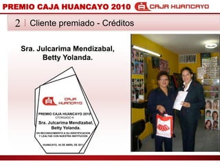 PREMIO CAJA HUANCAYO 2010Cliente premiado - Crditos2Sra. JulcarimaMendizabal, Betty Yolanda.PREMIO CAJA HUANCAYO 2010OTORGADO ASra. JulcarimaMendizabal, Betty Yolanda.EN RECONOCIMIENTO A SU IDENTIFICACION Y LEALTAD CON NUESTRA INSTITUCIONHUANCAYO, 04 DE ABRIL DE 2011