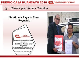 PREMIO CAJA HUANCAYO 2010Cliente premiado - Crditos2Sr. Aldana PayanoEmer ReynaldoPREMIO CAJA HUANCAYO 2010OTORGADO ASr. Aldana PayanoEmer ReynaldoEN RECONOCIMIENTO A SU IDENTIFICACION Y LEALTAD CON NUESTRA INSTITUCIONHUANCAYO, 04 DE ABRIL DE 2011