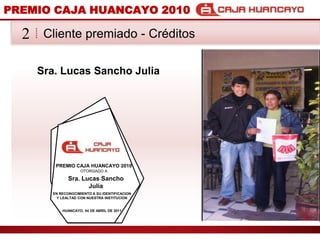 PREMIO CAJA HUANCAYO 2010Cliente premiado - Crditos2Sra. Lucas Sancho JuliaPREMIO CAJA HUANCAYO 2010OTORGADO ASra. Lucas Sancho JuliaEN RECONOCIMIENTO A SU IDENTIFICACION Y LEALTAD CON NUESTRA INSTITUCIONHUANCAYO, 04 DE ABRIL DE 2011