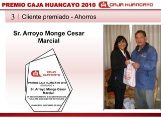 PREMIO CAJA HUANCAYO 2010Cliente premiado - Ahorros3Sr. Arroyo Monge Cesar Marcial PREMIO CAJA HUANCAYO 2010OTORGADO ASr. Arroyo Monge Cesar Marcial EN RECONOCIMIENTO A SU IDENTIFICACION Y LEALTAD CON NUESTRA INSTITUCIONHUANCAYO, 04 DE ABRIL DE 2011