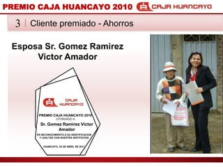 PREMIO CAJA HUANCAYO 2010Cliente premiado - Ahorros3Esposa Sr. Gomez Ramirez Victor Amador PREMIO CAJA HUANCAYO 2010OTORGADO ASr. Gomez Ramirez Victor AmadorEN RECONOCIMIENTO A SU IDENTIFICACION Y LEALTAD CON NUESTRA INSTITUCIONHUANCAYO, 04 DE ABRIL DE 2011
