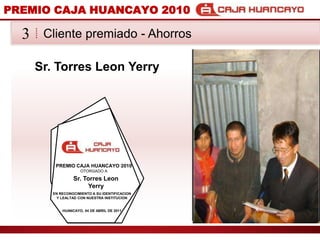 PREMIO CAJA HUANCAYO 2010Cliente premiado - Ahorros3Sr. Torres Leon YerryPREMIO CAJA HUANCAYO 2010OTORGADO ASr. Torres Leon YerryEN RECONOCIMIENTO A SU IDENTIFICACION Y LEALTAD CON NUESTRA INSTITUCIONHUANCAYO, 04 DE ABRIL DE 2011