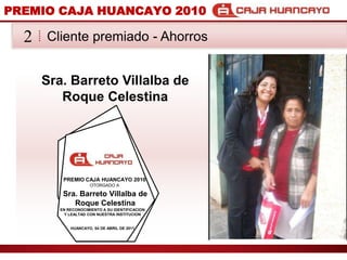 PREMIO CAJA HUANCAYO 2010Cliente premiado - Ahorros2Sra. Barreto Villalba de Roque CelestinaPREMIO CAJA HUANCAYO 2010OTORGADO ASra. Barreto Villalba de Roque CelestinaEN RECONOCIMIENTO A SU IDENTIFICACION Y LEALTAD CON NUESTRA INSTITUCIONHUANCAYO, 04 DE ABRIL DE 2011