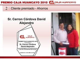 PREMIO CAJA HUANCAYO 2010Cliente premiado - Ahorros2Sr. CerronCrdova David AlejandroPREMIO CAJA HUANCAYO 2010OTORGADO ASr. CerronCrdova David AlejandroEN RECONOCIMIENTO A SU IDENTIFICACION Y LEALTAD CON NUESTRA INSTITUCIONHUANCAYO, 04 DE ABRIL DE 2011