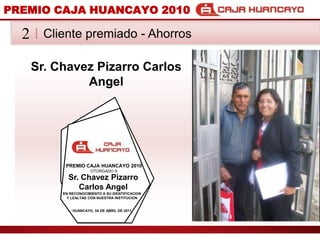 PREMIO CAJA HUANCAYO 2010Cliente premiado - Ahorros2Sr. Chavez Pizarro Carlos AngelPREMIO CAJA HUANCAYO 2010OTORGADO ASr. Chavez Pizarro Carlos AngelEN RECONOCIMIENTO A SU IDENTIFICACION Y LEALTAD CON NUESTRA INSTITUCIONHUANCAYO, 04 DE ABRIL DE 2011