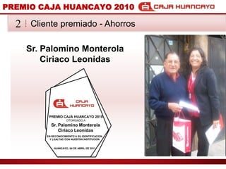 PREMIO CAJA HUANCAYO 2010Cliente premiado - Ahorros2Sr. Palomino MonterolaCiriaco LeonidasPREMIO CAJA HUANCAYO 2010OTORGADO ASr. Palomino MonterolaCiriaco LeonidasEN RECONOCIMIENTO A SU IDENTIFICACION Y LEALTAD CON NUESTRA INSTITUCIONHUANCAYO, 04 DE ABRIL DE 2011