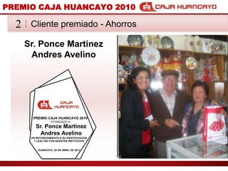 PREMIO CAJA HUANCAYO 2010Cliente premiado - Ahorros2Sr. Ponce Martinez Andres AvelinoPREMIO CAJA HUANCAYO 2010OTORGADO ASr. Ponce Martinez Andres AvelinoEN RECONOCIMIENTO A SU IDENTIFICACION Y LEALTAD CON NUESTRA INSTITUCIONHUANCAYO, 04 DE ABRIL DE 2011