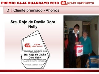 PREMIO CAJA HUANCAYO 2010Cliente premiado - Ahorros2Sra. Rojo de Davila Dora NellyPREMIO CAJA HUANCAYO 2010OTORGADO ASra. Rojo de Davila Dora NellyEN RECONOCIMIENTO A SU IDENTIFICACION Y LEALTAD CON NUESTRA INSTITUCIONHUANCAYO, 04 DE ABRIL DE 2011