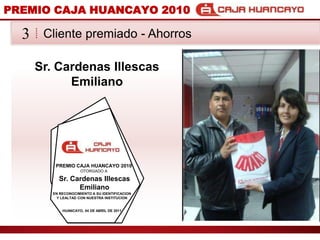PREMIO CAJA HUANCAYO 2010Cliente premiado - Ahorros3Sr. Cardenas Illescas EmilianoPREMIO CAJA HUANCAYO 2010OTORGADO ASr. Cardenas Illescas EmilianoEN RECONOCIMIENTO A SU IDENTIFICACION Y LEALTAD CON NUESTRA INSTITUCIONHUANCAYO, 04 DE ABRIL DE 2011