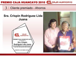 PREMIO CAJA HUANCAYO 2010Cliente premiado - Ahorros3Sra. Crispin Rodriguez Lida JuanaPREMIO CAJA HUANCAYO 2010OTORGADO ASra. Crispin Rodriguez Lida JuanaEN RECONOCIMIENTO A SU IDENTIFICACION Y LEALTAD CON NUESTRA INSTITUCIONHUANCAYO, 04 DE ABRIL DE 2011
