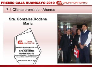 PREMIO CAJA HUANCAYO 2010Cliente premiado - Ahorros3Sra. Gonzales Rodena MariaPREMIO CAJA HUANCAYO 2010OTORGADO ASra. Gonzales Rodena MariaEN RECONOCIMIENTO A SU IDENTIFICACION Y LEALTAD CON NUESTRA INSTITUCIONHUANCAYO, 04 DE ABRIL DE 2011