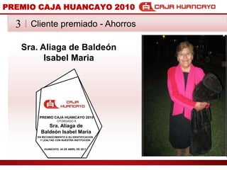 PREMIO CAJA HUANCAYO 2010Cliente premiado - Ahorros3Sra. Aliaga de Balden Isabel MariaPREMIO CAJA HUANCAYO 2010OTORGADO ASra. Aliaga de Balden Isabel MariaEN RECONOCIMIENTO A SU IDENTIFICACION Y LEALTAD CON NUESTRA INSTITUCIONHUANCAYO, 04 DE ABRIL DE 2011