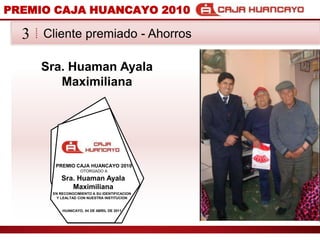 PREMIO CAJA HUANCAYO 2010Cliente premiado - Ahorros3Sra. Huaman AyalaMaximilianaPREMIO CAJA HUANCAYO 2010OTORGADO ASra. Huaman AyalaMaximilianaEN RECONOCIMIENTO A SU IDENTIFICACION Y LEALTAD CON NUESTRA INSTITUCIONHUANCAYO, 04 DE ABRIL DE 2011