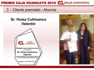 PREMIO CAJA HUANCAYO 2010Cliente premiado - Ahorros3Sr. HuisaCutimanco ValentinPREMIO CAJA HUANCAYO 2010OTORGADO ASr. HuisaCutimanco ValentinEN RECONOCIMIENTO A SU IDENTIFICACION Y LEALTAD CON NUESTRA INSTITUCIONHUANCAYO, 04 DE ABRIL DE 2011
