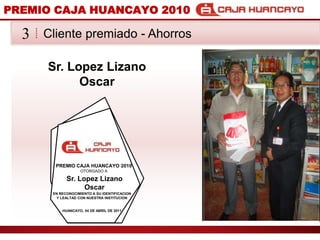 PREMIO CAJA HUANCAYO 2010Cliente premiado - Ahorros3Sr. Lopez LizanoOscarPREMIO CAJA HUANCAYO 2010OTORGADO ASr. Lopez LizanoOscarEN RECONOCIMIENTO A SU IDENTIFICACION Y LEALTAD CON NUESTRA INSTITUCIONHUANCAYO, 04 DE ABRIL DE 2011