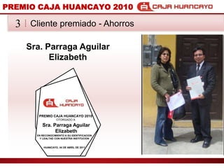 PREMIO CAJA HUANCAYO 2010Cliente premiado - Ahorros3Sra. Parraga Aguilar ElizabethPREMIO CAJA HUANCAYO 2010OTORGADO ASra. Parraga Aguilar ElizabethEN RECONOCIMIENTO A SU IDENTIFICACION Y LEALTAD CON NUESTRA INSTITUCIONHUANCAYO, 04 DE ABRIL DE 2011