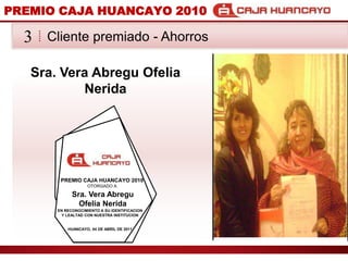 PREMIO CAJA HUANCAYO 2010Cliente premiado - Ahorros3Sra. Vera AbreguOfeliaNeridaPREMIO CAJA HUANCAYO 2010OTORGADO ASra. Vera AbreguOfeliaNeridaEN RECONOCIMIENTO A SU IDENTIFICACION Y LEALTAD CON NUESTRA INSTITUCIONHUANCAYO, 04 DE ABRIL DE 2011