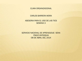 CLIMA ORGANIZACIONAL
CARLOS BARRERA MORA
ASESORIA PARA EL USO DE LAS TICS
SEMANA 3
SERVICIO NACIONAL DE APRENDIZAJE SENA
ITAGÙÍ ANTIOQUIA
08 DE ABRIL DEL 2014
 
