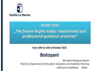 Botoșani
From 10th to 15th of October 2016
Mª Isabel Rodríguez Martín
Head of a Department of Education: Evaluation and Academic Planning
CASTILLA-LA MANCHA SPAIN
 