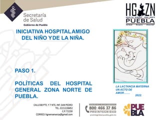 INICIATIVA HOSPITALAMIGO
DEL NIÑO YDE LA NIÑA.
LA LACTANCIA MATERNA
UN ACTO DE
AMOR…….
PASO 1.
POLÍTICAS DEL HOSPITAL
GENERAL ZONA NORTE DE
PUEBLA. 2022.
 