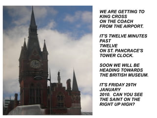 WE ARE GETTING TO KING CROSS ON THE COACH FROM THE AIRPORT. IT'S TWELVE MINUTES  PAST TWELVE ON ST. PANCRACE'S TOWER CLOCK. SOON WE WILL BE HEADING TOWARDS THE BRITISH MUSEUM. IT'S FRIDAY 29TH JANUARY 2010.  CAN YOU SEE THE SAINT ON THE RIGHT UP HIGH? 