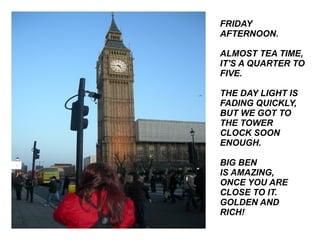 FRIDAY AFTERNOON. ALMOST TEA TIME, IT'S A QUARTER TO FIVE. THE DAY LIGHT IS FADING QUICKLY, BUT WE GOT TO THE TOWER CLOCK SOON ENOUGH. BIG BEN IS AMAZING, ONCE YOU ARE CLOSE TO IT. GOLDEN AND RICH! 