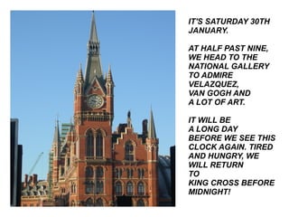 IT'S SATURDAY 30TH JANUARY. AT HALF PAST NINE, WE HEAD TO THE NATIONAL GALLERY TO ADMIRE VELAZQUEZ,  VAN GOGH AND  A LOT OF ART. IT WILL BE  A LONG DAY BEFORE WE SEE THIS CLOCK AGAIN. TIRED AND HUNGRY, WE WILL RETURN  TO  KING CROSS BEFORE MIDNIGHT! 
