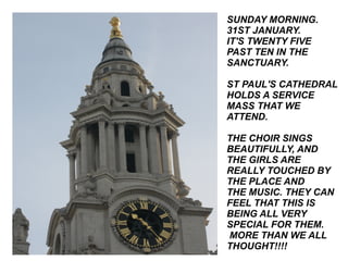 SUNDAY MORNING. 31ST JANUARY. IT'S TWENTY FIVE PAST TEN IN THE SANCTUARY. ST PAUL'S CATHEDRAL HOLDS A SERVICE MASS THAT WE ATTEND. THE CHOIR SINGS BEAUTIFULLY, AND THE GIRLS ARE REALLY TOUCHED BY THE PLACE AND THE MUSIC. THEY CAN FEEL THAT THIS IS BEING ALL VERY SPECIAL FOR THEM. MORE THAN WE ALL THOUGHT!!!! 
