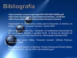 •http://unesdoc.unesco.org/images/0013/001359/135928s.pdf
•http://www.bionetonline.org/castellano/content/sc_cont5.htm
•http://www.slideshare.net/adramelk/la-clonacion-humana

•Organización de las Naciones Unidas para la Educación, la Ciencia y la
Cultura, UNESCO, “Clonación Humana”, edición 2004.

•Bernal Crespo Sandra Julia, “Clonación: Un fundamento evolucionista de
los principios de dignidad e igualdad frente la técnica de clonación de
seres humanos con fines reproductivos”, Barranquilla Colombia 2006.

•Lane Lester, James Hefley, “Clonación humana”, Editorial Portavoz,
edición año 2000.

•The President's Council on Bioethics “Human Cloning and Human Dignity:
An Ethical Inquiry”, Julio de 2002, http://bioethics.gov/
 