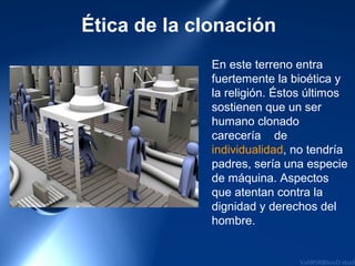 Ética de la clonación
              En este terreno entra
              fuertemente la bioética y
              la religión. Éstos últimos
              sostienen que un ser
              humano clonado
              carecería de
              individualidad, no tendría
              padres, sería una especie
              de máquina. Aspectos
              que atentan contra la
              dignidad y derechos del
              hombre.
 