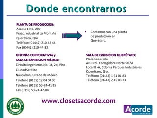 Donde encontrarnos
PLANTA DE PRODUCCION:
Acceso 1 No. 207
Fracc. Industrial La Montaña           •   Contamos con una planta
                                           de producción en
Querétaro, Qro.
                                           Querétaro.
Teléfono (01442) 210-43-44
Fax (01442) 210-44-32

OFICINAS CORPORATIVAS y                SALA DE EXHIBICION QUERÉTARO:
SALA DE EXHIBICION MÉXICO:             Plaza Laborcilla
                                       Av. Prol. Corregidora Norte 907 A
Circuito Ingenieros No. 16, 2o. Piso
                                       Local 8 -A, Colonia Parques Industriales
Ciudad Satélite                        Querétaro, Qro.
Naucalpan, Estado de México            Teléfono (01442) 1 61 01 83
Teléfono (0155) 12 04 04 50            Teléfono (01442) 2 45 03 73
Teléfono (0155) 53-74-41-25
Fax (0155) 53-74-42-84


                  www.closetsacorde.com
 