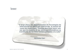 “A largo plazo, los departamentos de Tecnologías de
                       Información es difícil que sobrevivan, al menos tal
                       como los conocemos. Tendrán poco que hacer una
                      vez que la mayoría de los servicios informáticos se
                      transfieran de los Data Centers privados a la nube”



                                        Nicholas Carr




Aspectos Legales del Cloud Computing                                         14
 