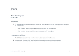 Aspectos Legales
  LOPD (II)


     Supuesto

           La deslocalización de los servidores puede dar lugar a transferencias internacionales de datos,
           no autorizadas:

                  Si se t
                        traslada l i f
                            l d la información a servidores ubicados en el extranjero.
                                           ió        id      bi d        l   t   j

                  Si se produce acceso a la información desde un país extranjero.


     Soluciones jurídicas

           Posibilidad de transferencia a países con nivel de protección adecuado.

           Formalizar el Contrato para realización de transferencias internacionales de datos
                                                                                        datos.




Aspectos Legales del Cloud Computing                                                                         42
 