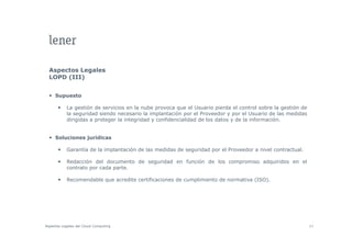 Aspectos Legales
  LOPD (III)


     Supuesto

           La gestión de servicios en la nube provoca que el Usuario pierda el control sobre la gestión de
           la seguridad siendo necesario la implantación por el Proveedor y por el Usuario de las medidas
           dirigidas a proteger la integridad y confidencialidad de los datos y de la información.


     Soluciones jurídicas

           Garantía de la implantación de las medidas de seguridad por el Proveedor a nivel contractual.
                            p                              g       p

           Redacción del documento de seguridad en función de los compromiso adquiridos en el
           contrato por cada parte.

           Recomendable que acredite certificaciones de cumplimiento de normativa (ISO)
                                                                                  (ISO).




Aspectos Legales del Cloud Computing                                                                         43
 