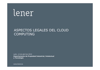 ASPECTOS LEGALES DEL CLOUD
  COMPUTING




 León, 14 de abril de 2010
 Departamento de Propiedad Industrial, Intelectual
 y Tecnología



 www.lener.es
Aspectos Legales del Cloud Computing
 