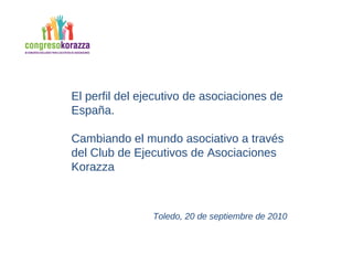 El perfil del ejecutivo de asociaciones de España.  Cambiando el mundo asociativo a través del Club de Ejecutivos de Asociaciones Korazza Toledo, 20 de septiembre de 2010 