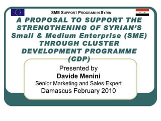 A PROPOSAL TO SUPPORT THE STRENGTHENING OF SYRIAN’S Small & Medium Enterprise (SME) THROUGH CLUSTER DEVELOPMENT PROGRAMME (CDP) Presented by Davide Menini Senior  Marketing and Sales  Expert Damascus February 2010 