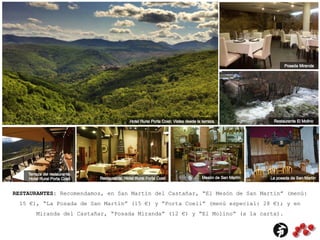 RESTAURANTES: Recomendamos, en San Martín del Castañar, “El Mesón de San Martín” (menú:
15 €), “La Posada de San Martín” (15 €) y “Porta Coeli” (menú especial: 28 €); y en
Miranda del Castañar, “Posada Miranda” (12 €) y “El Molino” (a la carta).
 