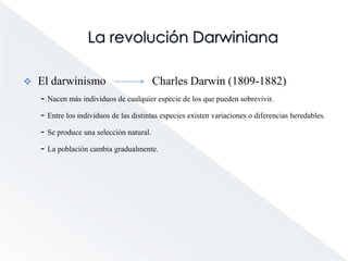 La revolución DarwinianaEl darwinismo                Charles Darwin (1809-1882)      - Nacen más individuos de cualquier especie de los que pueden sobrevivir.      - Entre los individuos de las distintas especies existen variaciones o diferencias heredables.      - Se produce una selección natural.      - La población cambia gradualmente. 