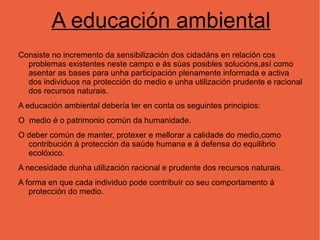 A educación ambiental Consiste no incremento da sensibilización dos cidadáns en relación cos problemas existentes neste campo e ás súas posibles solucións,así como asentar as bases para unha participación plenamente informada e activa dos individuos na protección do medio e unha utilización prudente e racional dos recursos naturais. A educación ambiental debería ter en conta os seguintes principios: O  medio é o patrimonio común da humanidade. 