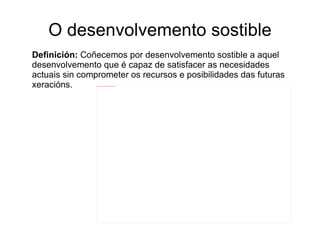 O desenvolvemento sostible Definición:  Coñecemos por desenvolvemento sostible a aquel desenvolvemento que é capaz de satisfacer as necesidades  actuais sin comprometer os recursos e posibilidades das futuras xeracións. 
