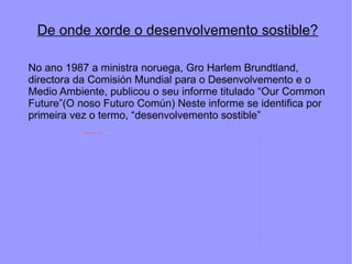De onde xorde o desenvolvemento sostible? No ano 1987 a ministra noruega, Gro Harlem Brundtland, directora da Comisión Mundial para o Desenvolvemento e o Medio Ambiente, publicou o seu informe titulado “Our Common Future”(O noso Futuro Común) Neste informe se identifica por primeira vez o termo, “desenvolvemento sostible” 