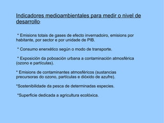 Indicadores medioambientales para medir o nivel de desarrollo : * Emisions totais de gases de efecto invernadoiro, emisions por habitante, por sector e por unidade de PIB. * Consumo enerxético según o modo de transporte. * Exposición da poboación urbana a contaminación atmosférica (ozono e partículas). * Emisions de contaminantes atmosféricos (sustancias precursoras do ozono, partículas e dióxido de azufre). *Sostenibilidade da pesca de determinadas especies. *Superficie dedicada a agricultura ecolóxica. 