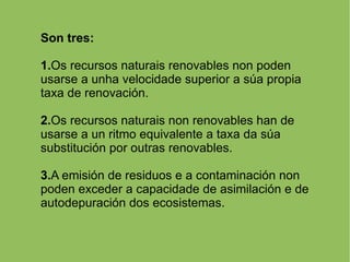 Son tres: 1. Os recursos naturais renovables non poden usarse a unha velocidade superior a súa propia taxa de renovación. 2. Os recursos naturais non renovables han de usarse a un ritmo equivalente a taxa da súa substitución por outras renovables. 3. A emisión de residuos e a contaminación non poden exceder a capacidade de asimilación e de autodepuración dos ecosistemas. 