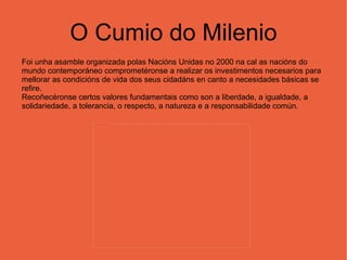 O Cumio do Milenio Foi unha asamble organizada polas Nacións Unidas no 2000 na cal as nacións do mundo contemporáneo comprometéronse a realizar os investimentos necesarios para mellorar as condicións de vida dos seus cidadáns en canto a necesidades básicas se refire.  Recoñecéronse certos valores fundamentais como son a liberdade, a igualdade, a solidariedade, a tolerancia, o respecto, a natureza e a responsabilidade común. 