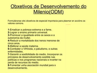 Obxetivos de Desenvolvemento do Milenio(ODM) Formuláronse oito obxetivos de especial importacia para plasmar en accións os valores comúns. 1 -Erradicar a pobreza extrema e a fame. 2 -Lograr o ensino primario universal. 3 -Promover a igualdade entre os sexos e a autonomía da muller. 4 -Reducir a mortalidade dos nenos menores de cinco anos. 5 -Mellorar a saúde materna. 6 -Combater o VIH/sida, o paludismo, e outras enfermidades. 7 -Garantir a sostibilidade do medio. Imcorporar os principios de desenvolvemento sostible nas políticas e nos programas nacionais e inverter na perda de recursos do medio. 8 -Fomentar unha asociación mundial para o desenvolvemento. 