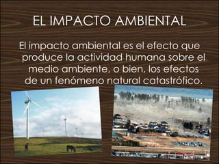 EL IMPACTO AMBIENTAL
El impacto ambiental es el efecto que
produce la actividad humana sobre el
medio ambiente, o bien, lo...